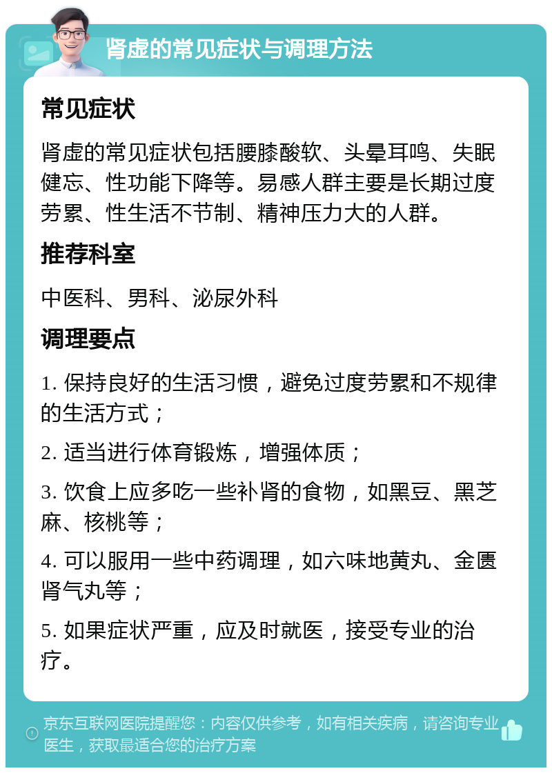 肾虚的常见症状与调理方法 常见症状 肾虚的常见症状包括腰膝酸软、头晕耳鸣、失眠健忘、性功能下降等。易感人群主要是长期过度劳累、性生活不节制、精神压力大的人群。 推荐科室 中医科、男科、泌尿外科 调理要点 1. 保持良好的生活习惯，避免过度劳累和不规律的生活方式； 2. 适当进行体育锻炼，增强体质； 3. 饮食上应多吃一些补肾的食物，如黑豆、黑芝麻、核桃等； 4. 可以服用一些中药调理，如六味地黄丸、金匮肾气丸等； 5. 如果症状严重，应及时就医，接受专业的治疗。