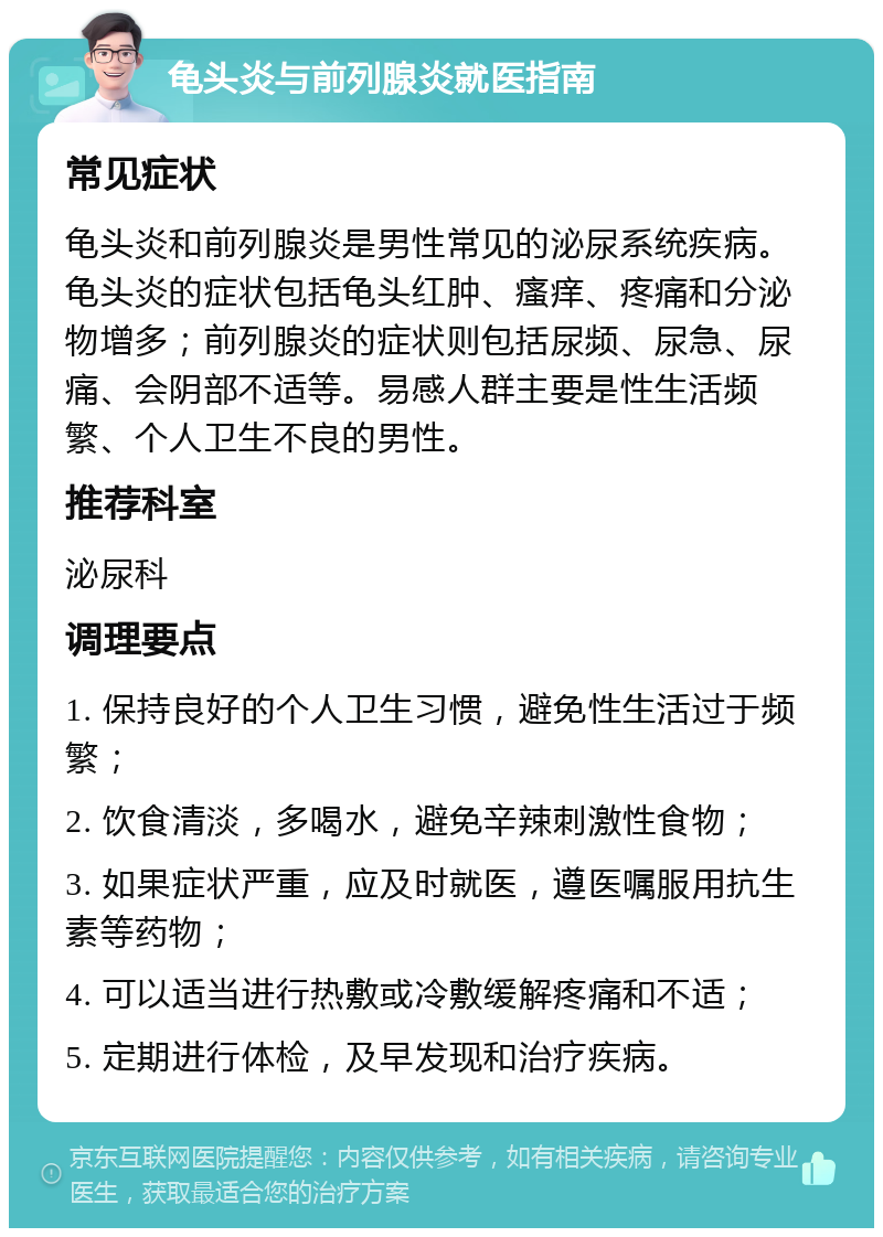 龟头炎与前列腺炎就医指南 常见症状 龟头炎和前列腺炎是男性常见的泌尿系统疾病。龟头炎的症状包括龟头红肿、瘙痒、疼痛和分泌物增多；前列腺炎的症状则包括尿频、尿急、尿痛、会阴部不适等。易感人群主要是性生活频繁、个人卫生不良的男性。 推荐科室 泌尿科 调理要点 1. 保持良好的个人卫生习惯，避免性生活过于频繁； 2. 饮食清淡，多喝水，避免辛辣刺激性食物； 3. 如果症状严重，应及时就医，遵医嘱服用抗生素等药物； 4. 可以适当进行热敷或冷敷缓解疼痛和不适； 5. 定期进行体检，及早发现和治疗疾病。