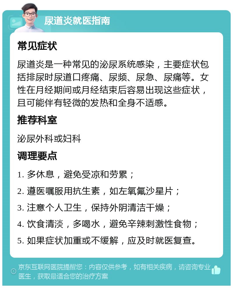 尿道炎就医指南 常见症状 尿道炎是一种常见的泌尿系统感染，主要症状包括排尿时尿道口疼痛、尿频、尿急、尿痛等。女性在月经期间或月经结束后容易出现这些症状，且可能伴有轻微的发热和全身不适感。 推荐科室 泌尿外科或妇科 调理要点 1. 多休息，避免受凉和劳累； 2. 遵医嘱服用抗生素，如左氧氟沙星片； 3. 注意个人卫生，保持外阴清洁干燥； 4. 饮食清淡，多喝水，避免辛辣刺激性食物； 5. 如果症状加重或不缓解，应及时就医复查。