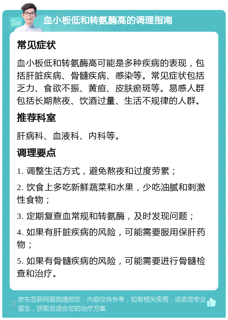 血小板低和转氨酶高的调理指南 常见症状 血小板低和转氨酶高可能是多种疾病的表现，包括肝脏疾病、骨髓疾病、感染等。常见症状包括乏力、食欲不振、黄疸、皮肤瘀斑等。易感人群包括长期熬夜、饮酒过量、生活不规律的人群。 推荐科室 肝病科、血液科、内科等。 调理要点 1. 调整生活方式，避免熬夜和过度劳累； 2. 饮食上多吃新鲜蔬菜和水果，少吃油腻和刺激性食物； 3. 定期复查血常规和转氨酶，及时发现问题； 4. 如果有肝脏疾病的风险，可能需要服用保肝药物； 5. 如果有骨髓疾病的风险，可能需要进行骨髓检查和治疗。