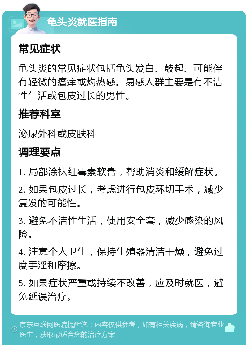 龟头炎就医指南 常见症状 龟头炎的常见症状包括龟头发白、鼓起、可能伴有轻微的瘙痒或灼热感。易感人群主要是有不洁性生活或包皮过长的男性。 推荐科室 泌尿外科或皮肤科 调理要点 1. 局部涂抹红霉素软膏，帮助消炎和缓解症状。 2. 如果包皮过长，考虑进行包皮环切手术，减少复发的可能性。 3. 避免不洁性生活，使用安全套，减少感染的风险。 4. 注意个人卫生，保持生殖器清洁干燥，避免过度手淫和摩擦。 5. 如果症状严重或持续不改善，应及时就医，避免延误治疗。