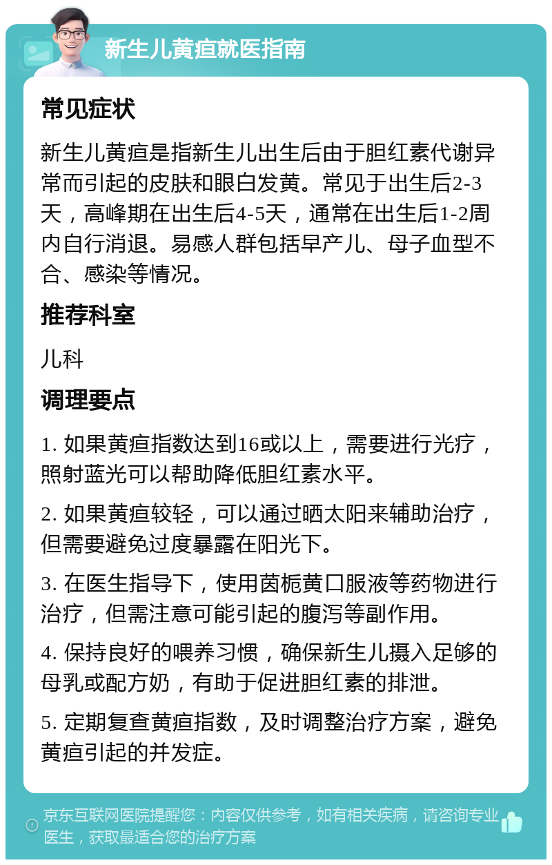 新生儿黄疸就医指南 常见症状 新生儿黄疸是指新生儿出生后由于胆红素代谢异常而引起的皮肤和眼白发黄。常见于出生后2-3天，高峰期在出生后4-5天，通常在出生后1-2周内自行消退。易感人群包括早产儿、母子血型不合、感染等情况。 推荐科室 儿科 调理要点 1. 如果黄疸指数达到16或以上，需要进行光疗，照射蓝光可以帮助降低胆红素水平。 2. 如果黄疸较轻，可以通过晒太阳来辅助治疗，但需要避免过度暴露在阳光下。 3. 在医生指导下，使用茵栀黄口服液等药物进行治疗，但需注意可能引起的腹泻等副作用。 4. 保持良好的喂养习惯，确保新生儿摄入足够的母乳或配方奶，有助于促进胆红素的排泄。 5. 定期复查黄疸指数，及时调整治疗方案，避免黄疸引起的并发症。