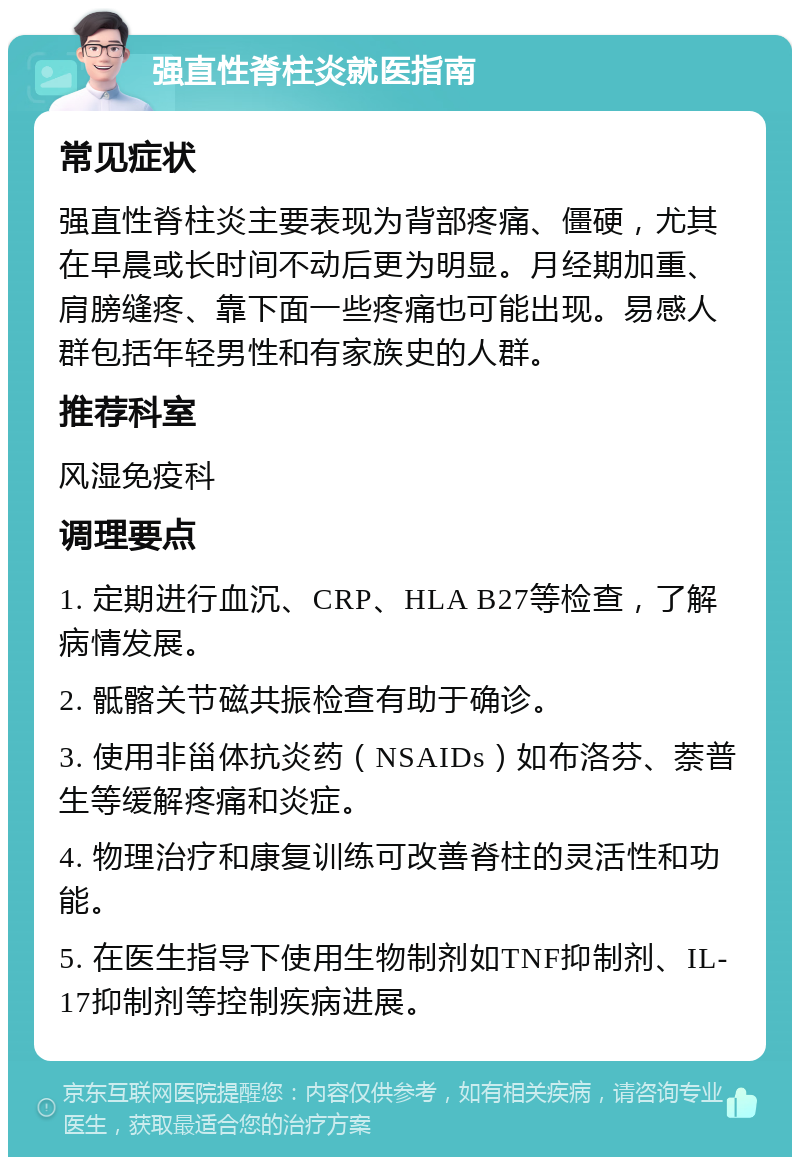 强直性脊柱炎就医指南 常见症状 强直性脊柱炎主要表现为背部疼痛、僵硬，尤其在早晨或长时间不动后更为明显。月经期加重、肩膀缝疼、靠下面一些疼痛也可能出现。易感人群包括年轻男性和有家族史的人群。 推荐科室 风湿免疫科 调理要点 1. 定期进行血沉、CRP、HLA B27等检查，了解病情发展。 2. 骶髂关节磁共振检查有助于确诊。 3. 使用非甾体抗炎药（NSAIDs）如布洛芬、萘普生等缓解疼痛和炎症。 4. 物理治疗和康复训练可改善脊柱的灵活性和功能。 5. 在医生指导下使用生物制剂如TNF抑制剂、IL-17抑制剂等控制疾病进展。