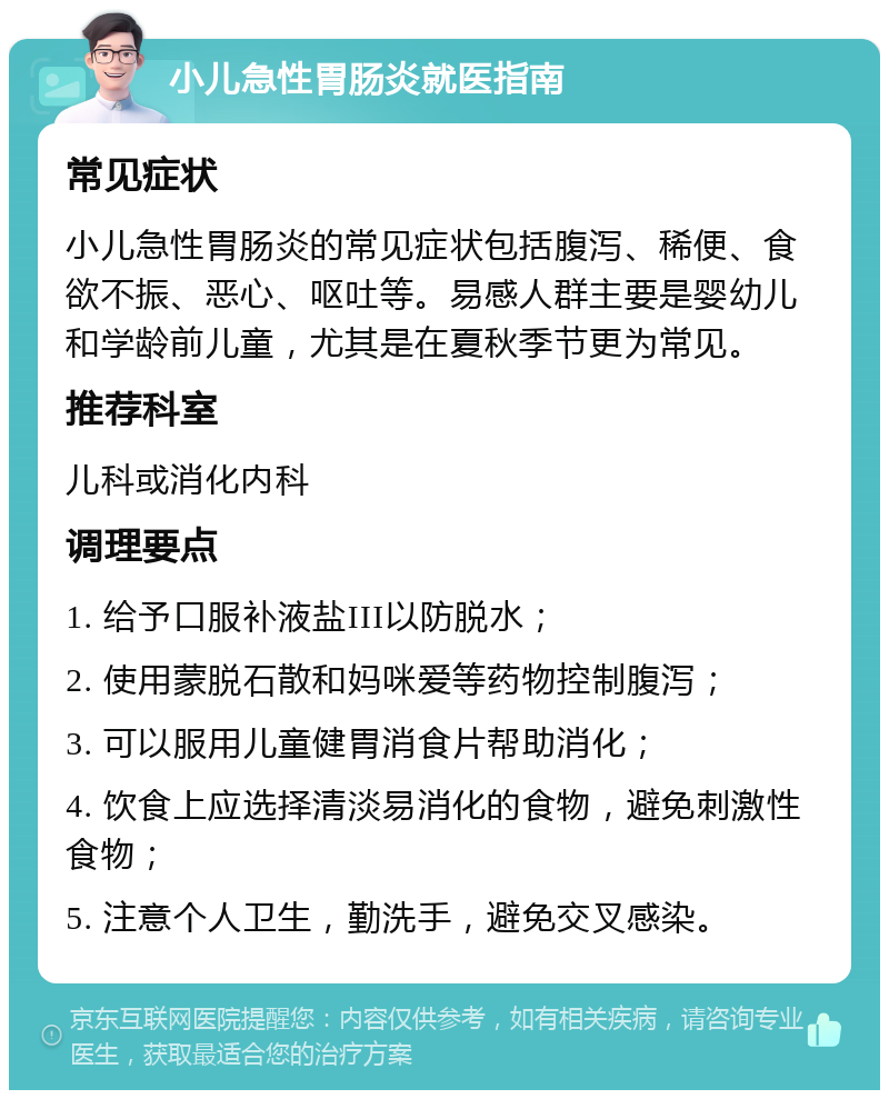 小儿急性胃肠炎就医指南 常见症状 小儿急性胃肠炎的常见症状包括腹泻、稀便、食欲不振、恶心、呕吐等。易感人群主要是婴幼儿和学龄前儿童，尤其是在夏秋季节更为常见。 推荐科室 儿科或消化内科 调理要点 1. 给予口服补液盐III以防脱水； 2. 使用蒙脱石散和妈咪爱等药物控制腹泻； 3. 可以服用儿童健胃消食片帮助消化； 4. 饮食上应选择清淡易消化的食物，避免刺激性食物； 5. 注意个人卫生，勤洗手，避免交叉感染。