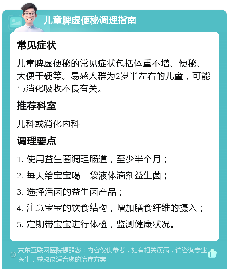 儿童脾虚便秘调理指南 常见症状 儿童脾虚便秘的常见症状包括体重不增、便秘、大便干硬等。易感人群为2岁半左右的儿童，可能与消化吸收不良有关。 推荐科室 儿科或消化内科 调理要点 1. 使用益生菌调理肠道，至少半个月； 2. 每天给宝宝喝一袋液体滴剂益生菌； 3. 选择活菌的益生菌产品； 4. 注意宝宝的饮食结构，增加膳食纤维的摄入； 5. 定期带宝宝进行体检，监测健康状况。