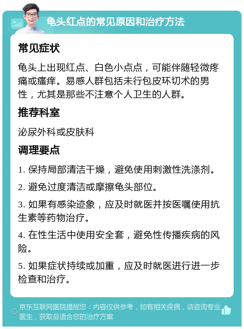 龟头红点的常见原因和治疗方法 常见症状 龟头上出现红点、白色小点点，可能伴随轻微疼痛或瘙痒。易感人群包括未行包皮环切术的男性，尤其是那些不注意个人卫生的人群。 推荐科室 泌尿外科或皮肤科 调理要点 1. 保持局部清洁干燥，避免使用刺激性洗涤剂。 2. 避免过度清洁或摩擦龟头部位。 3. 如果有感染迹象，应及时就医并按医嘱使用抗生素等药物治疗。 4. 在性生活中使用安全套，避免性传播疾病的风险。 5. 如果症状持续或加重，应及时就医进行进一步检查和治疗。