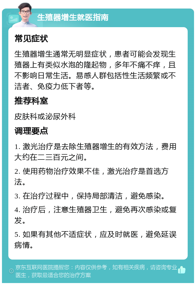 生殖器增生就医指南 常见症状 生殖器增生通常无明显症状，患者可能会发现生殖器上有类似水泡的隆起物，多年不痛不痒，且不影响日常生活。易感人群包括性生活频繁或不洁者、免疫力低下者等。 推荐科室 皮肤科或泌尿外科 调理要点 1. 激光治疗是去除生殖器增生的有效方法，费用大约在二三百元之间。 2. 使用药物治疗效果不佳，激光治疗是首选方法。 3. 在治疗过程中，保持局部清洁，避免感染。 4. 治疗后，注意生殖器卫生，避免再次感染或复发。 5. 如果有其他不适症状，应及时就医，避免延误病情。