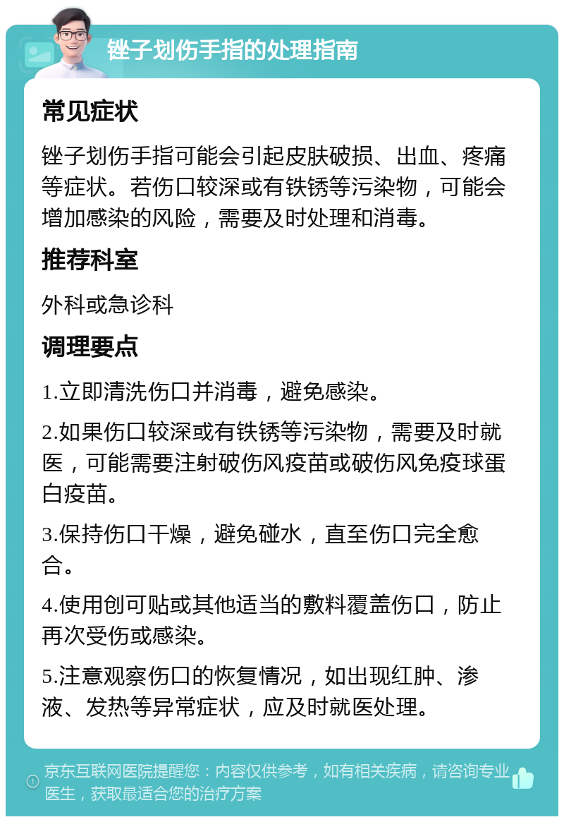 锉子划伤手指的处理指南 常见症状 锉子划伤手指可能会引起皮肤破损、出血、疼痛等症状。若伤口较深或有铁锈等污染物，可能会增加感染的风险，需要及时处理和消毒。 推荐科室 外科或急诊科 调理要点 1.立即清洗伤口并消毒，避免感染。 2.如果伤口较深或有铁锈等污染物，需要及时就医，可能需要注射破伤风疫苗或破伤风免疫球蛋白疫苗。 3.保持伤口干燥，避免碰水，直至伤口完全愈合。 4.使用创可贴或其他适当的敷料覆盖伤口，防止再次受伤或感染。 5.注意观察伤口的恢复情况，如出现红肿、渗液、发热等异常症状，应及时就医处理。