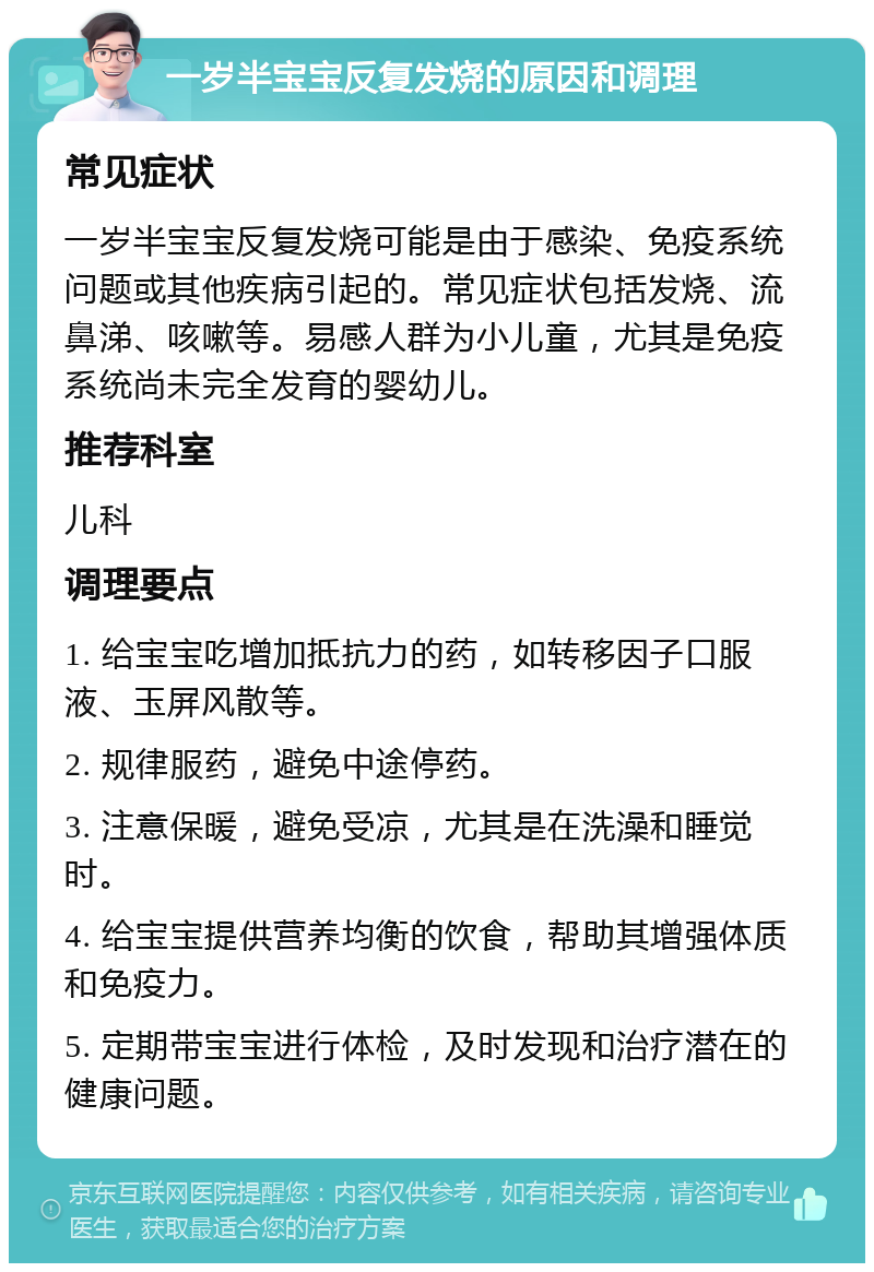 一岁半宝宝反复发烧的原因和调理 常见症状 一岁半宝宝反复发烧可能是由于感染、免疫系统问题或其他疾病引起的。常见症状包括发烧、流鼻涕、咳嗽等。易感人群为小儿童，尤其是免疫系统尚未完全发育的婴幼儿。 推荐科室 儿科 调理要点 1. 给宝宝吃增加抵抗力的药，如转移因子口服液、玉屏风散等。 2. 规律服药，避免中途停药。 3. 注意保暖，避免受凉，尤其是在洗澡和睡觉时。 4. 给宝宝提供营养均衡的饮食，帮助其增强体质和免疫力。 5. 定期带宝宝进行体检，及时发现和治疗潜在的健康问题。