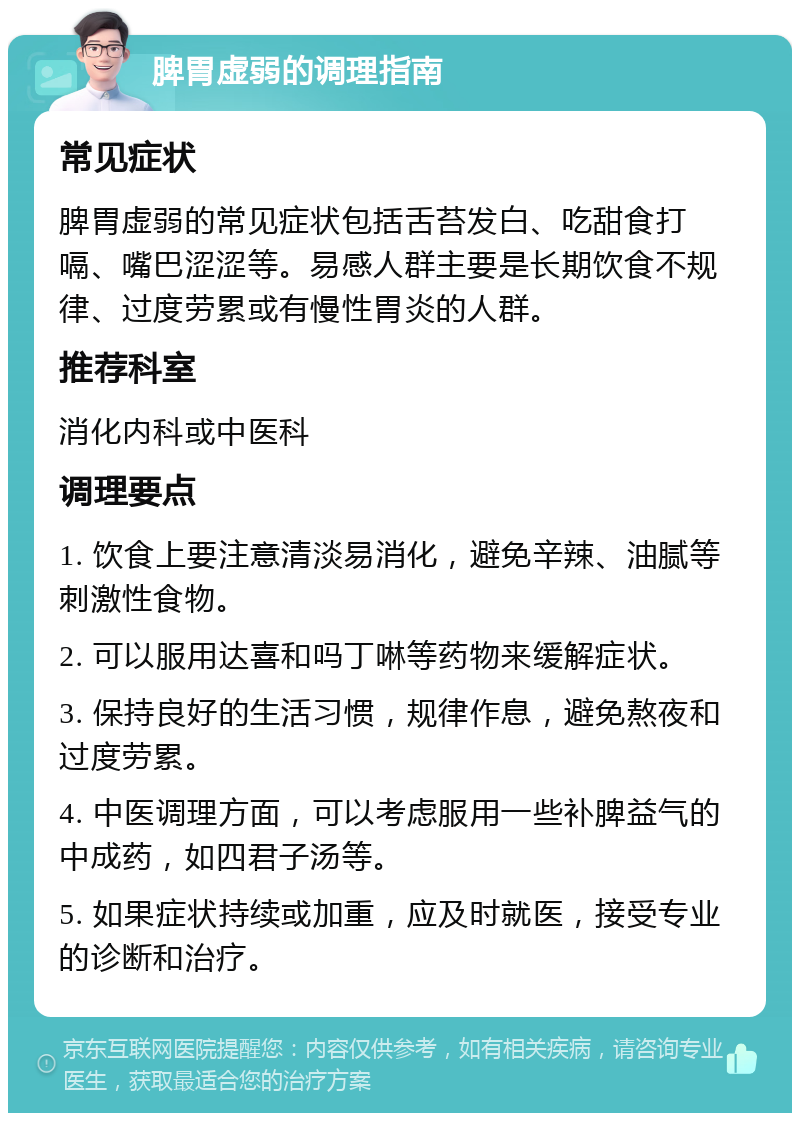 脾胃虚弱的调理指南 常见症状 脾胃虚弱的常见症状包括舌苔发白、吃甜食打嗝、嘴巴涩涩等。易感人群主要是长期饮食不规律、过度劳累或有慢性胃炎的人群。 推荐科室 消化内科或中医科 调理要点 1. 饮食上要注意清淡易消化，避免辛辣、油腻等刺激性食物。 2. 可以服用达喜和吗丁啉等药物来缓解症状。 3. 保持良好的生活习惯，规律作息，避免熬夜和过度劳累。 4. 中医调理方面，可以考虑服用一些补脾益气的中成药，如四君子汤等。 5. 如果症状持续或加重，应及时就医，接受专业的诊断和治疗。