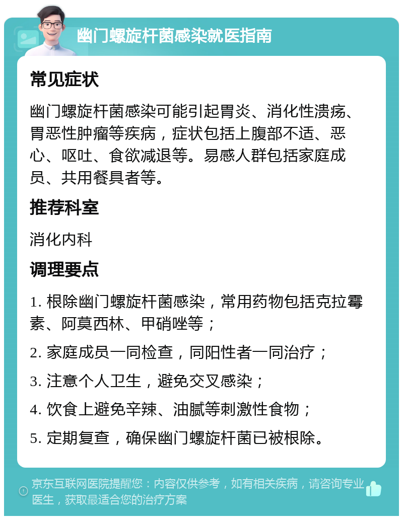 幽门螺旋杆菌感染就医指南 常见症状 幽门螺旋杆菌感染可能引起胃炎、消化性溃疡、胃恶性肿瘤等疾病，症状包括上腹部不适、恶心、呕吐、食欲减退等。易感人群包括家庭成员、共用餐具者等。 推荐科室 消化内科 调理要点 1. 根除幽门螺旋杆菌感染，常用药物包括克拉霉素、阿莫西林、甲硝唑等； 2. 家庭成员一同检查，同阳性者一同治疗； 3. 注意个人卫生，避免交叉感染； 4. 饮食上避免辛辣、油腻等刺激性食物； 5. 定期复查，确保幽门螺旋杆菌已被根除。