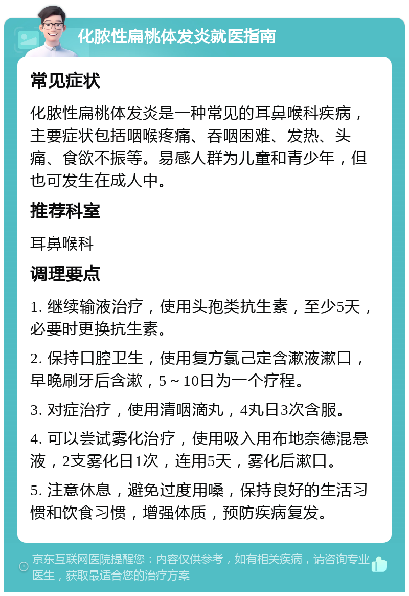 化脓性扁桃体发炎就医指南 常见症状 化脓性扁桃体发炎是一种常见的耳鼻喉科疾病，主要症状包括咽喉疼痛、吞咽困难、发热、头痛、食欲不振等。易感人群为儿童和青少年，但也可发生在成人中。 推荐科室 耳鼻喉科 调理要点 1. 继续输液治疗，使用头孢类抗生素，至少5天，必要时更换抗生素。 2. 保持口腔卫生，使用复方氯己定含漱液漱口，早晚刷牙后含漱，5～10日为一个疗程。 3. 对症治疗，使用清咽滴丸，4丸日3次含服。 4. 可以尝试雾化治疗，使用吸入用布地奈德混悬液，2支雾化日1次，连用5天，雾化后漱口。 5. 注意休息，避免过度用嗓，保持良好的生活习惯和饮食习惯，增强体质，预防疾病复发。