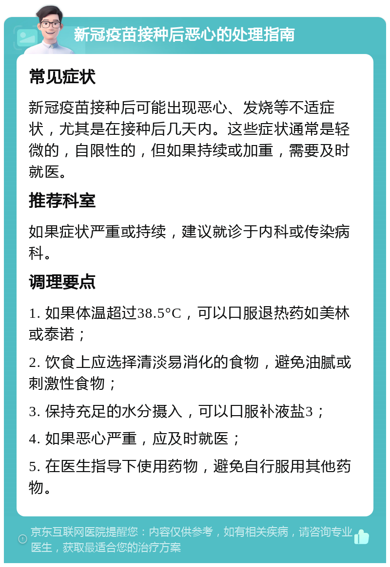 新冠疫苗接种后恶心的处理指南 常见症状 新冠疫苗接种后可能出现恶心、发烧等不适症状，尤其是在接种后几天内。这些症状通常是轻微的，自限性的，但如果持续或加重，需要及时就医。 推荐科室 如果症状严重或持续，建议就诊于内科或传染病科。 调理要点 1. 如果体温超过38.5°C，可以口服退热药如美林或泰诺； 2. 饮食上应选择清淡易消化的食物，避免油腻或刺激性食物； 3. 保持充足的水分摄入，可以口服补液盐3； 4. 如果恶心严重，应及时就医； 5. 在医生指导下使用药物，避免自行服用其他药物。