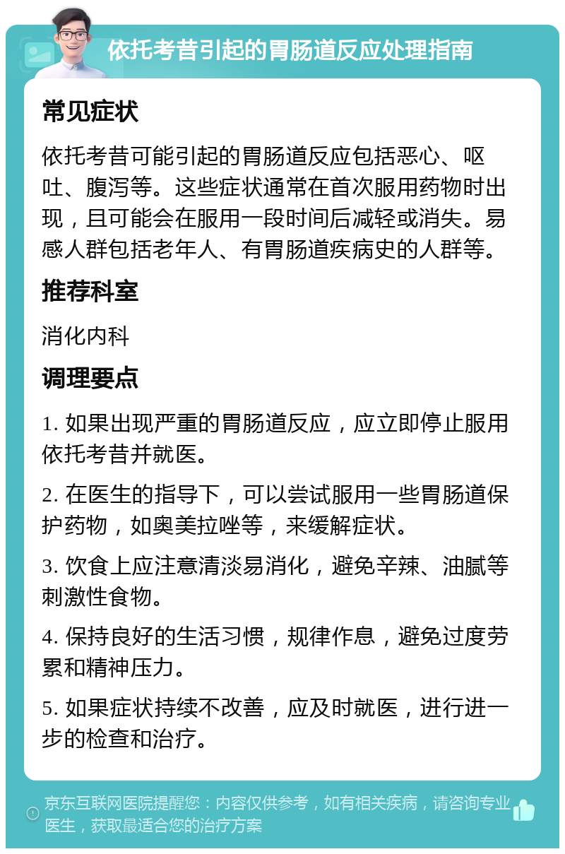 依托考昔引起的胃肠道反应处理指南 常见症状 依托考昔可能引起的胃肠道反应包括恶心、呕吐、腹泻等。这些症状通常在首次服用药物时出现，且可能会在服用一段时间后减轻或消失。易感人群包括老年人、有胃肠道疾病史的人群等。 推荐科室 消化内科 调理要点 1. 如果出现严重的胃肠道反应，应立即停止服用依托考昔并就医。 2. 在医生的指导下，可以尝试服用一些胃肠道保护药物，如奥美拉唑等，来缓解症状。 3. 饮食上应注意清淡易消化，避免辛辣、油腻等刺激性食物。 4. 保持良好的生活习惯，规律作息，避免过度劳累和精神压力。 5. 如果症状持续不改善，应及时就医，进行进一步的检查和治疗。