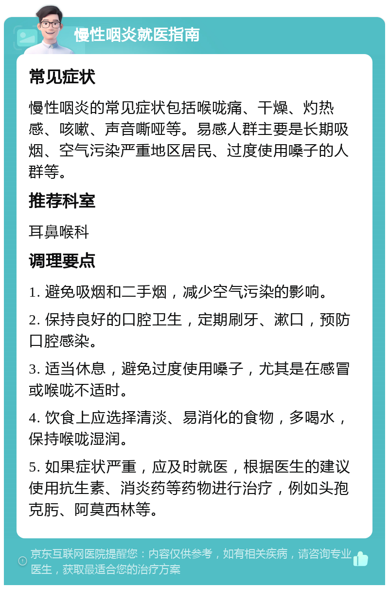 慢性咽炎就医指南 常见症状 慢性咽炎的常见症状包括喉咙痛、干燥、灼热感、咳嗽、声音嘶哑等。易感人群主要是长期吸烟、空气污染严重地区居民、过度使用嗓子的人群等。 推荐科室 耳鼻喉科 调理要点 1. 避免吸烟和二手烟，减少空气污染的影响。 2. 保持良好的口腔卫生，定期刷牙、漱口，预防口腔感染。 3. 适当休息，避免过度使用嗓子，尤其是在感冒或喉咙不适时。 4. 饮食上应选择清淡、易消化的食物，多喝水，保持喉咙湿润。 5. 如果症状严重，应及时就医，根据医生的建议使用抗生素、消炎药等药物进行治疗，例如头孢克肟、阿莫西林等。