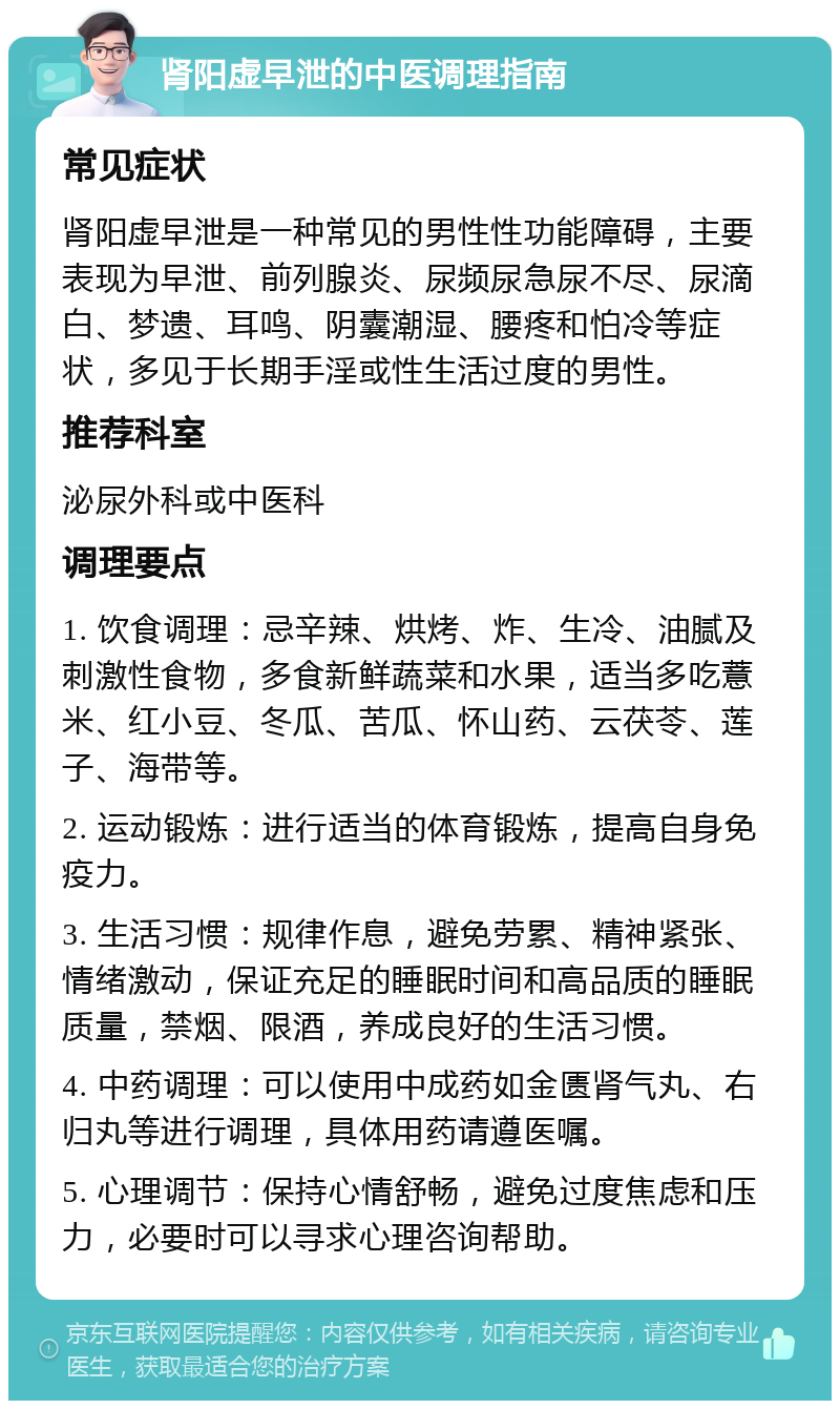 肾阳虚早泄的中医调理指南 常见症状 肾阳虚早泄是一种常见的男性性功能障碍，主要表现为早泄、前列腺炎、尿频尿急尿不尽、尿滴白、梦遗、耳鸣、阴囊潮湿、腰疼和怕冷等症状，多见于长期手淫或性生活过度的男性。 推荐科室 泌尿外科或中医科 调理要点 1. 饮食调理：忌辛辣、烘烤、炸、生冷、油腻及刺激性食物，多食新鲜蔬菜和水果，适当多吃薏米、红小豆、冬瓜、苦瓜、怀山药、云茯苓、莲子、海带等。 2. 运动锻炼：进行适当的体育锻炼，提高自身免疫力。 3. 生活习惯：规律作息，避免劳累、精神紧张、情绪激动，保证充足的睡眠时间和高品质的睡眠质量，禁烟、限酒，养成良好的生活习惯。 4. 中药调理：可以使用中成药如金匮肾气丸、右归丸等进行调理，具体用药请遵医嘱。 5. 心理调节：保持心情舒畅，避免过度焦虑和压力，必要时可以寻求心理咨询帮助。