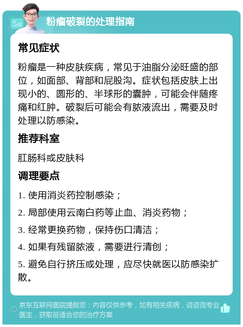 粉瘤破裂的处理指南 常见症状 粉瘤是一种皮肤疾病，常见于油脂分泌旺盛的部位，如面部、背部和屁股沟。症状包括皮肤上出现小的、圆形的、半球形的囊肿，可能会伴随疼痛和红肿。破裂后可能会有脓液流出，需要及时处理以防感染。 推荐科室 肛肠科或皮肤科 调理要点 1. 使用消炎药控制感染； 2. 局部使用云南白药等止血、消炎药物； 3. 经常更换药物，保持伤口清洁； 4. 如果有残留脓液，需要进行清创； 5. 避免自行挤压或处理，应尽快就医以防感染扩散。