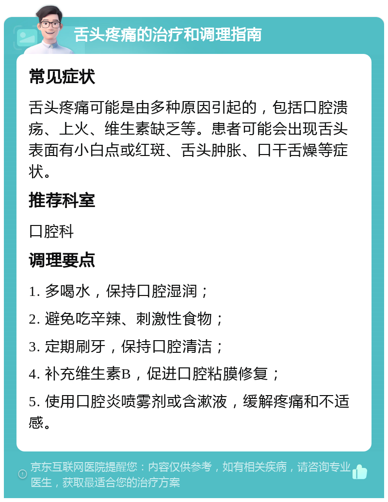 舌头疼痛的治疗和调理指南 常见症状 舌头疼痛可能是由多种原因引起的，包括口腔溃疡、上火、维生素缺乏等。患者可能会出现舌头表面有小白点或红斑、舌头肿胀、口干舌燥等症状。 推荐科室 口腔科 调理要点 1. 多喝水，保持口腔湿润； 2. 避免吃辛辣、刺激性食物； 3. 定期刷牙，保持口腔清洁； 4. 补充维生素B，促进口腔粘膜修复； 5. 使用口腔炎喷雾剂或含漱液，缓解疼痛和不适感。