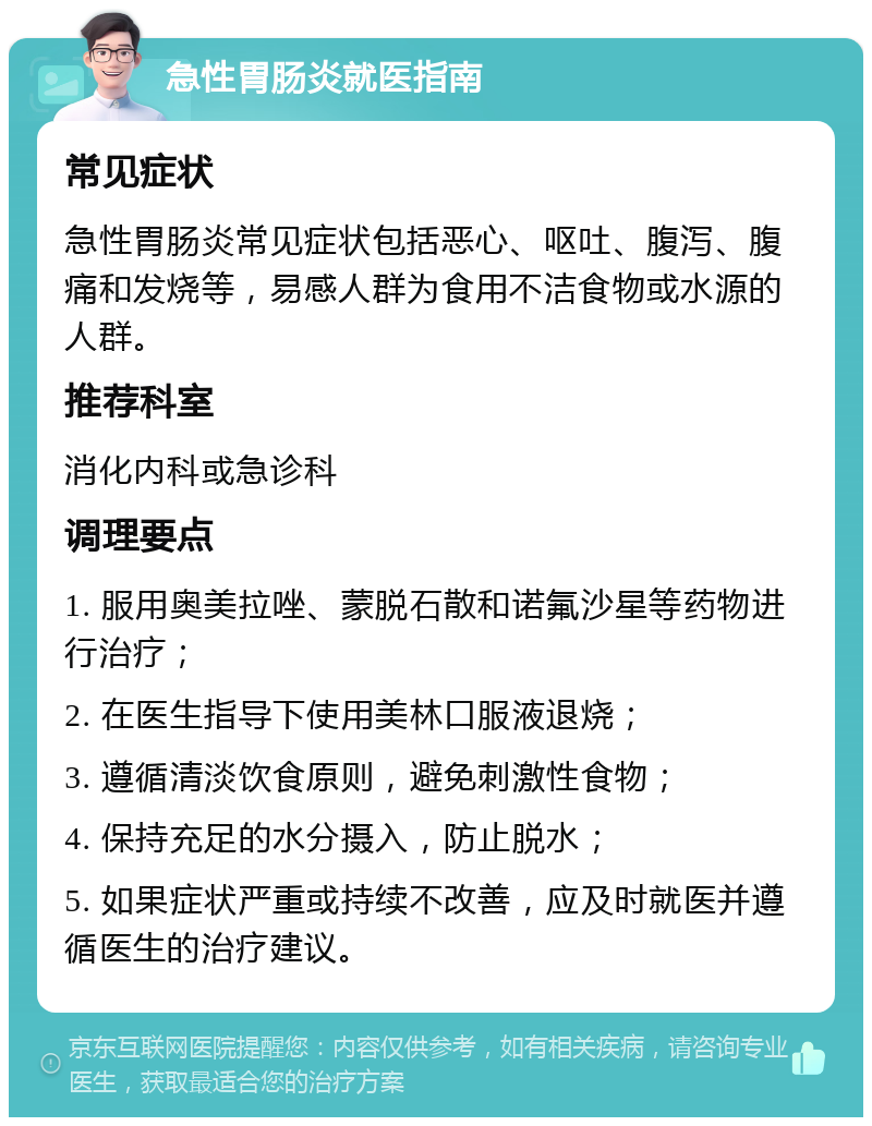 急性胃肠炎就医指南 常见症状 急性胃肠炎常见症状包括恶心、呕吐、腹泻、腹痛和发烧等，易感人群为食用不洁食物或水源的人群。 推荐科室 消化内科或急诊科 调理要点 1. 服用奥美拉唑、蒙脱石散和诺氟沙星等药物进行治疗； 2. 在医生指导下使用美林口服液退烧； 3. 遵循清淡饮食原则，避免刺激性食物； 4. 保持充足的水分摄入，防止脱水； 5. 如果症状严重或持续不改善，应及时就医并遵循医生的治疗建议。