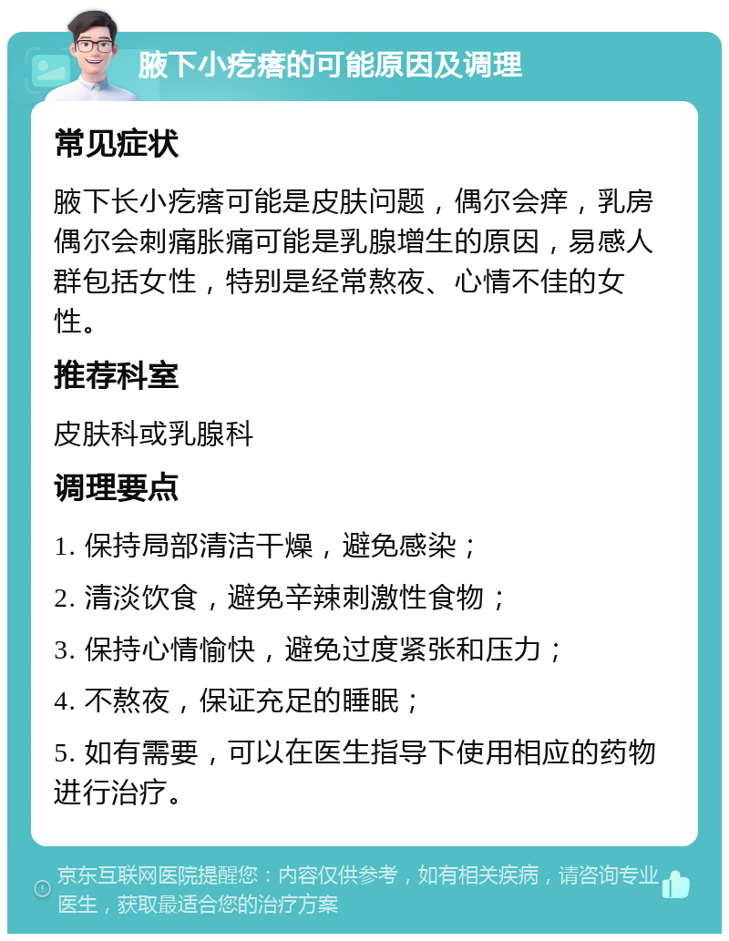 腋下小疙瘩的可能原因及调理 常见症状 腋下长小疙瘩可能是皮肤问题，偶尔会痒，乳房偶尔会刺痛胀痛可能是乳腺增生的原因，易感人群包括女性，特别是经常熬夜、心情不佳的女性。 推荐科室 皮肤科或乳腺科 调理要点 1. 保持局部清洁干燥，避免感染； 2. 清淡饮食，避免辛辣刺激性食物； 3. 保持心情愉快，避免过度紧张和压力； 4. 不熬夜，保证充足的睡眠； 5. 如有需要，可以在医生指导下使用相应的药物进行治疗。