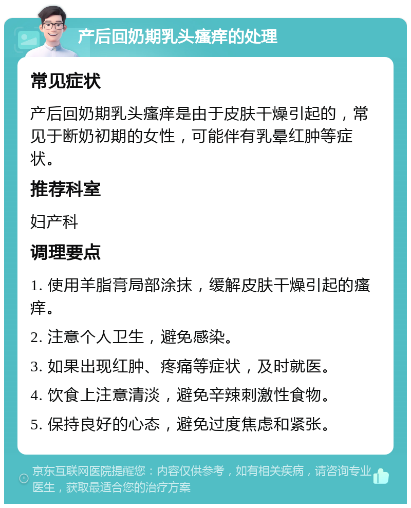 产后回奶期乳头瘙痒的处理 常见症状 产后回奶期乳头瘙痒是由于皮肤干燥引起的，常见于断奶初期的女性，可能伴有乳晕红肿等症状。 推荐科室 妇产科 调理要点 1. 使用羊脂膏局部涂抹，缓解皮肤干燥引起的瘙痒。 2. 注意个人卫生，避免感染。 3. 如果出现红肿、疼痛等症状，及时就医。 4. 饮食上注意清淡，避免辛辣刺激性食物。 5. 保持良好的心态，避免过度焦虑和紧张。