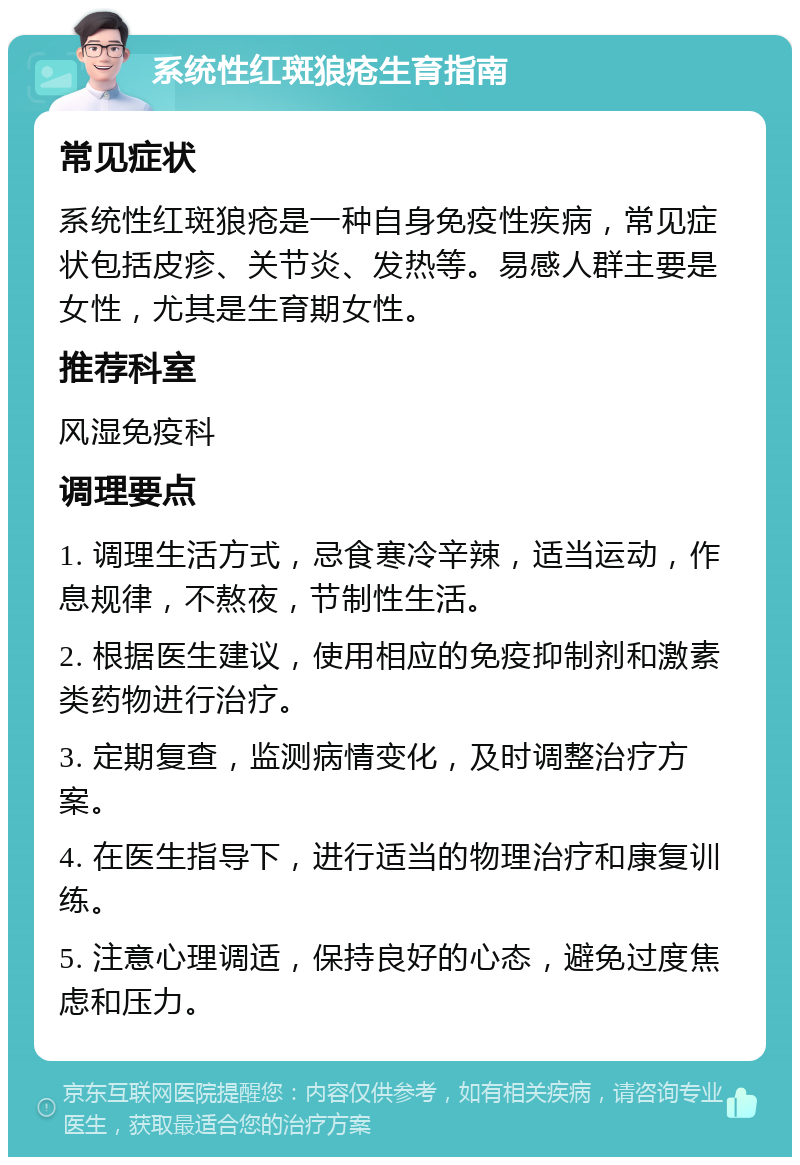 系统性红斑狼疮生育指南 常见症状 系统性红斑狼疮是一种自身免疫性疾病，常见症状包括皮疹、关节炎、发热等。易感人群主要是女性，尤其是生育期女性。 推荐科室 风湿免疫科 调理要点 1. 调理生活方式，忌食寒冷辛辣，适当运动，作息规律，不熬夜，节制性生活。 2. 根据医生建议，使用相应的免疫抑制剂和激素类药物进行治疗。 3. 定期复查，监测病情变化，及时调整治疗方案。 4. 在医生指导下，进行适当的物理治疗和康复训练。 5. 注意心理调适，保持良好的心态，避免过度焦虑和压力。