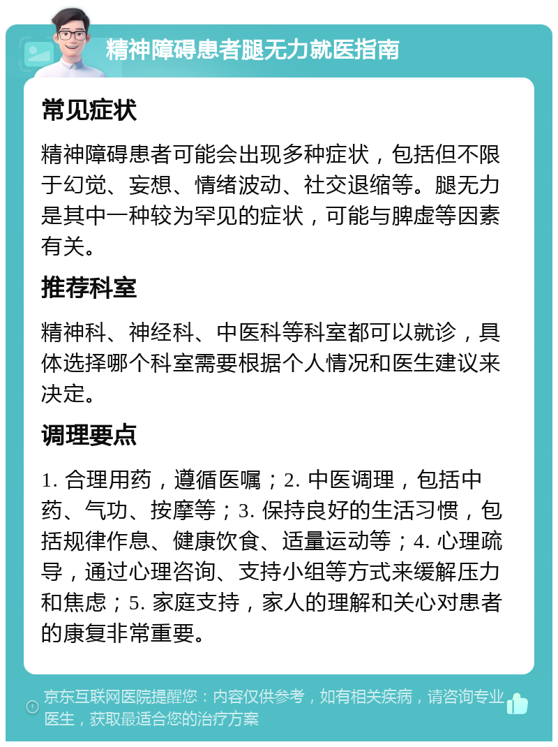 精神障碍患者腿无力就医指南 常见症状 精神障碍患者可能会出现多种症状，包括但不限于幻觉、妄想、情绪波动、社交退缩等。腿无力是其中一种较为罕见的症状，可能与脾虚等因素有关。 推荐科室 精神科、神经科、中医科等科室都可以就诊，具体选择哪个科室需要根据个人情况和医生建议来决定。 调理要点 1. 合理用药，遵循医嘱；2. 中医调理，包括中药、气功、按摩等；3. 保持良好的生活习惯，包括规律作息、健康饮食、适量运动等；4. 心理疏导，通过心理咨询、支持小组等方式来缓解压力和焦虑；5. 家庭支持，家人的理解和关心对患者的康复非常重要。