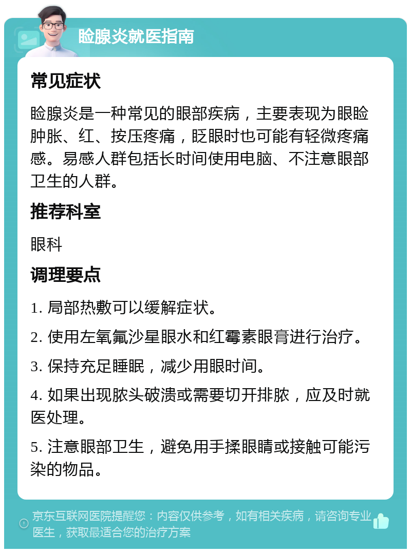 睑腺炎就医指南 常见症状 睑腺炎是一种常见的眼部疾病，主要表现为眼睑肿胀、红、按压疼痛，眨眼时也可能有轻微疼痛感。易感人群包括长时间使用电脑、不注意眼部卫生的人群。 推荐科室 眼科 调理要点 1. 局部热敷可以缓解症状。 2. 使用左氧氟沙星眼水和红霉素眼膏进行治疗。 3. 保持充足睡眠，减少用眼时间。 4. 如果出现脓头破溃或需要切开排脓，应及时就医处理。 5. 注意眼部卫生，避免用手揉眼睛或接触可能污染的物品。