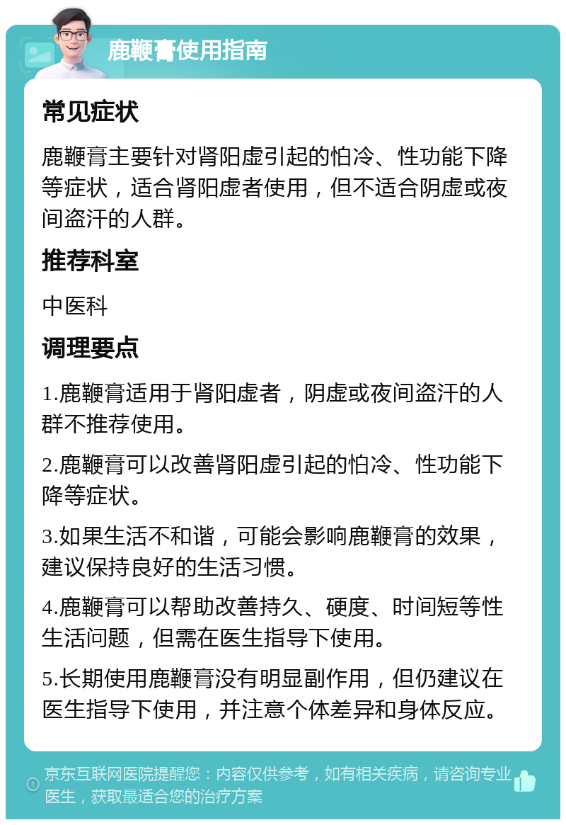 鹿鞭膏使用指南 常见症状 鹿鞭膏主要针对肾阳虚引起的怕冷、性功能下降等症状，适合肾阳虚者使用，但不适合阴虚或夜间盗汗的人群。 推荐科室 中医科 调理要点 1.鹿鞭膏适用于肾阳虚者，阴虚或夜间盗汗的人群不推荐使用。 2.鹿鞭膏可以改善肾阳虚引起的怕冷、性功能下降等症状。 3.如果生活不和谐，可能会影响鹿鞭膏的效果，建议保持良好的生活习惯。 4.鹿鞭膏可以帮助改善持久、硬度、时间短等性生活问题，但需在医生指导下使用。 5.长期使用鹿鞭膏没有明显副作用，但仍建议在医生指导下使用，并注意个体差异和身体反应。