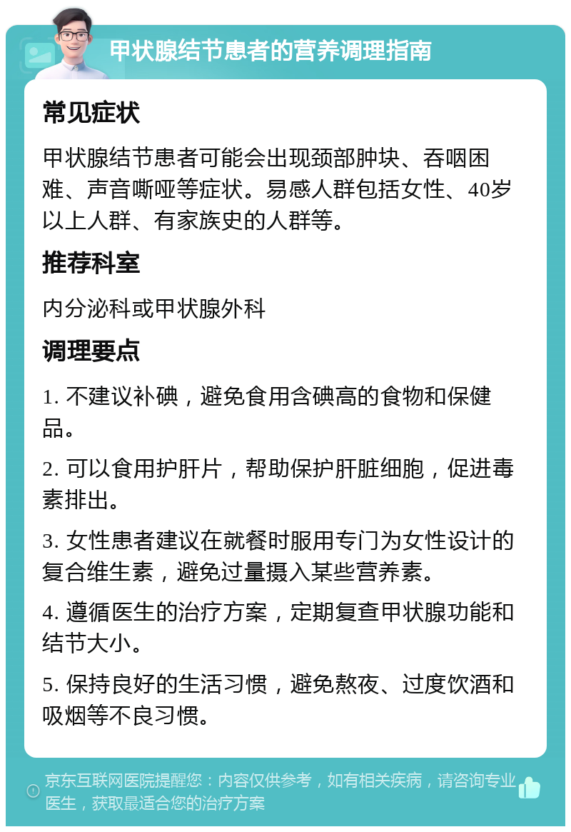 甲状腺结节患者的营养调理指南 常见症状 甲状腺结节患者可能会出现颈部肿块、吞咽困难、声音嘶哑等症状。易感人群包括女性、40岁以上人群、有家族史的人群等。 推荐科室 内分泌科或甲状腺外科 调理要点 1. 不建议补碘，避免食用含碘高的食物和保健品。 2. 可以食用护肝片，帮助保护肝脏细胞，促进毒素排出。 3. 女性患者建议在就餐时服用专门为女性设计的复合维生素，避免过量摄入某些营养素。 4. 遵循医生的治疗方案，定期复查甲状腺功能和结节大小。 5. 保持良好的生活习惯，避免熬夜、过度饮酒和吸烟等不良习惯。