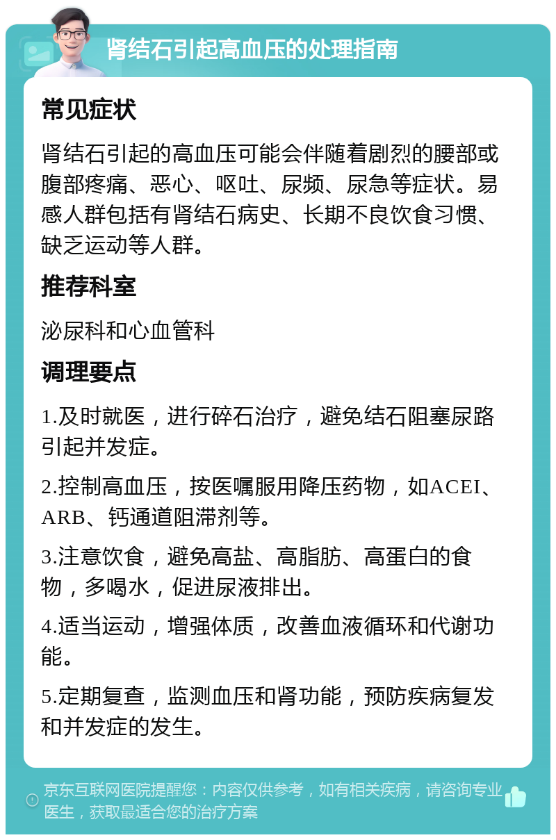 肾结石引起高血压的处理指南 常见症状 肾结石引起的高血压可能会伴随着剧烈的腰部或腹部疼痛、恶心、呕吐、尿频、尿急等症状。易感人群包括有肾结石病史、长期不良饮食习惯、缺乏运动等人群。 推荐科室 泌尿科和心血管科 调理要点 1.及时就医，进行碎石治疗，避免结石阻塞尿路引起并发症。 2.控制高血压，按医嘱服用降压药物，如ACEI、ARB、钙通道阻滞剂等。 3.注意饮食，避免高盐、高脂肪、高蛋白的食物，多喝水，促进尿液排出。 4.适当运动，增强体质，改善血液循环和代谢功能。 5.定期复查，监测血压和肾功能，预防疾病复发和并发症的发生。