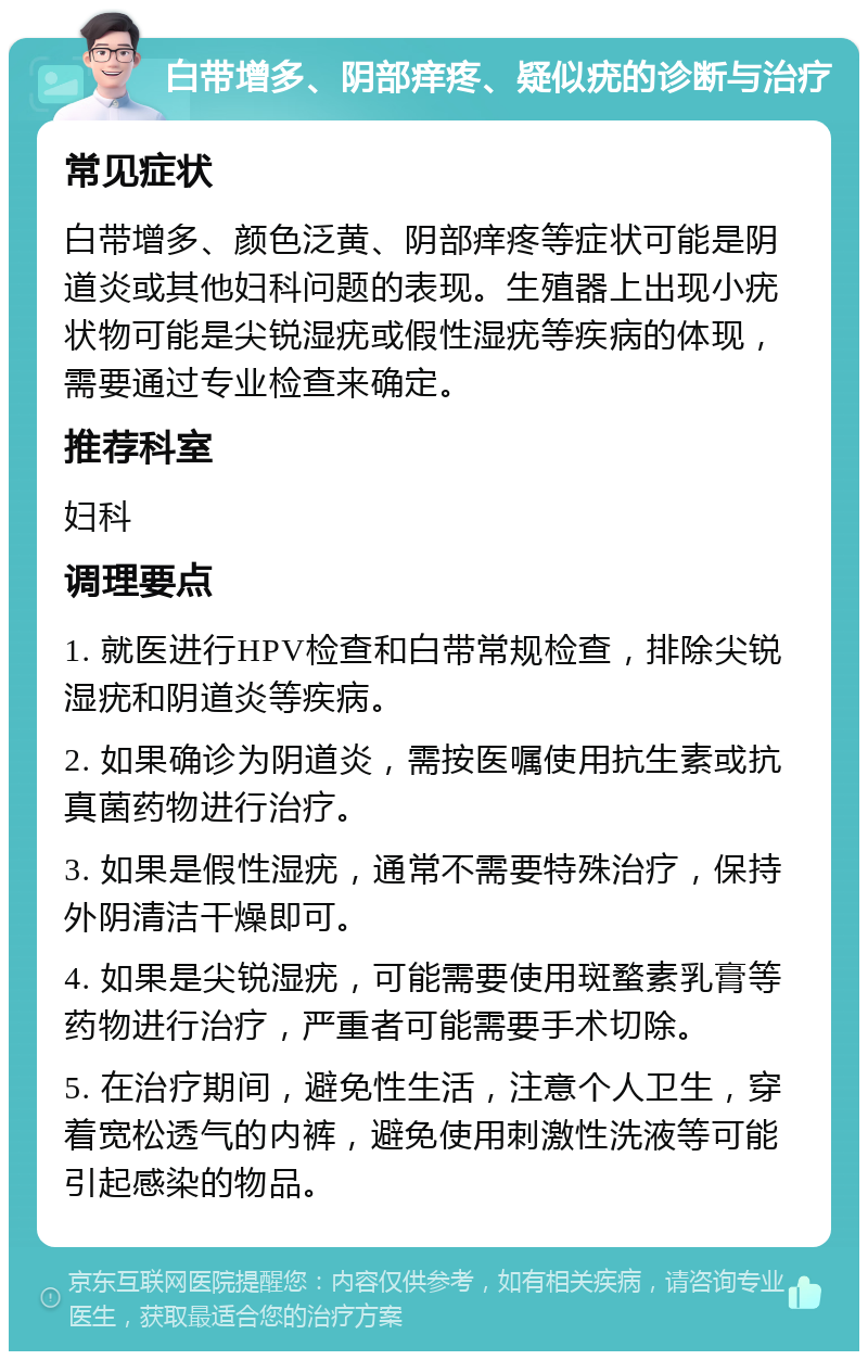 白带增多、阴部痒疼、疑似疣的诊断与治疗 常见症状 白带增多、颜色泛黄、阴部痒疼等症状可能是阴道炎或其他妇科问题的表现。生殖器上出现小疣状物可能是尖锐湿疣或假性湿疣等疾病的体现，需要通过专业检查来确定。 推荐科室 妇科 调理要点 1. 就医进行HPV检查和白带常规检查，排除尖锐湿疣和阴道炎等疾病。 2. 如果确诊为阴道炎，需按医嘱使用抗生素或抗真菌药物进行治疗。 3. 如果是假性湿疣，通常不需要特殊治疗，保持外阴清洁干燥即可。 4. 如果是尖锐湿疣，可能需要使用斑蝥素乳膏等药物进行治疗，严重者可能需要手术切除。 5. 在治疗期间，避免性生活，注意个人卫生，穿着宽松透气的内裤，避免使用刺激性洗液等可能引起感染的物品。