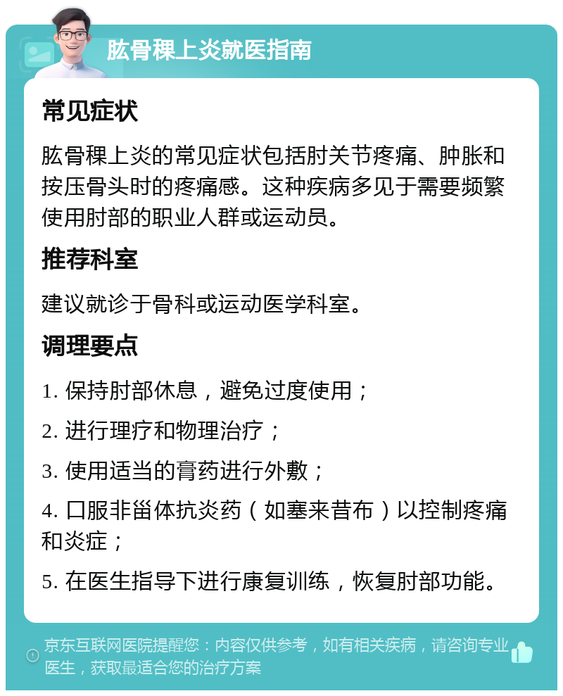 肱骨稞上炎就医指南 常见症状 肱骨稞上炎的常见症状包括肘关节疼痛、肿胀和按压骨头时的疼痛感。这种疾病多见于需要频繁使用肘部的职业人群或运动员。 推荐科室 建议就诊于骨科或运动医学科室。 调理要点 1. 保持肘部休息，避免过度使用； 2. 进行理疗和物理治疗； 3. 使用适当的膏药进行外敷； 4. 口服非甾体抗炎药（如塞来昔布）以控制疼痛和炎症； 5. 在医生指导下进行康复训练，恢复肘部功能。