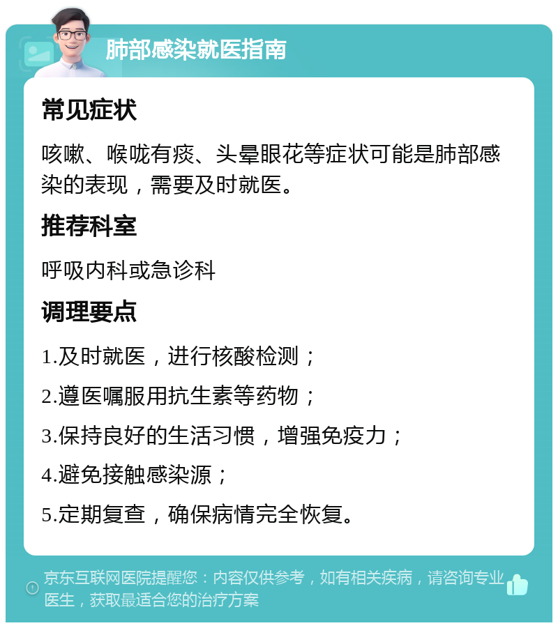 肺部感染就医指南 常见症状 咳嗽、喉咙有痰、头晕眼花等症状可能是肺部感染的表现，需要及时就医。 推荐科室 呼吸内科或急诊科 调理要点 1.及时就医，进行核酸检测； 2.遵医嘱服用抗生素等药物； 3.保持良好的生活习惯，增强免疫力； 4.避免接触感染源； 5.定期复查，确保病情完全恢复。