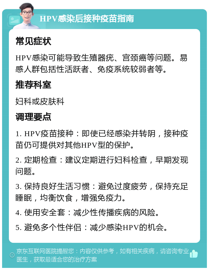 HPV感染后接种疫苗指南 常见症状 HPV感染可能导致生殖器疣、宫颈癌等问题。易感人群包括性活跃者、免疫系统较弱者等。 推荐科室 妇科或皮肤科 调理要点 1. HPV疫苗接种：即使已经感染并转阴，接种疫苗仍可提供对其他HPV型的保护。 2. 定期检查：建议定期进行妇科检查，早期发现问题。 3. 保持良好生活习惯：避免过度疲劳，保持充足睡眠，均衡饮食，增强免疫力。 4. 使用安全套：减少性传播疾病的风险。 5. 避免多个性伴侣：减少感染HPV的机会。