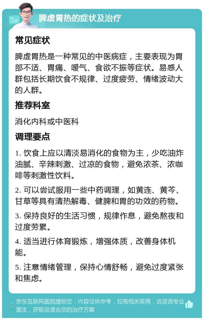 脾虚胃热的症状及治疗 常见症状 脾虚胃热是一种常见的中医病症，主要表现为胃部不适、胃痛、嗳气、食欲不振等症状。易感人群包括长期饮食不规律、过度疲劳、情绪波动大的人群。 推荐科室 消化内科或中医科 调理要点 1. 饮食上应以清淡易消化的食物为主，少吃油炸油腻、辛辣刺激、过凉的食物，避免浓茶、浓咖啡等刺激性饮料。 2. 可以尝试服用一些中药调理，如黄连、黄芩、甘草等具有清热解毒、健脾和胃的功效的药物。 3. 保持良好的生活习惯，规律作息，避免熬夜和过度劳累。 4. 适当进行体育锻炼，增强体质，改善身体机能。 5. 注意情绪管理，保持心情舒畅，避免过度紧张和焦虑。