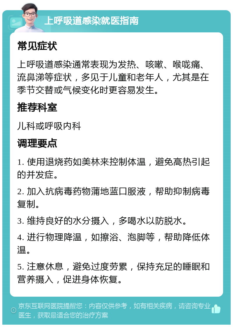 上呼吸道感染就医指南 常见症状 上呼吸道感染通常表现为发热、咳嗽、喉咙痛、流鼻涕等症状，多见于儿童和老年人，尤其是在季节交替或气候变化时更容易发生。 推荐科室 儿科或呼吸内科 调理要点 1. 使用退烧药如美林来控制体温，避免高热引起的并发症。 2. 加入抗病毒药物蒲地蓝口服液，帮助抑制病毒复制。 3. 维持良好的水分摄入，多喝水以防脱水。 4. 进行物理降温，如擦浴、泡脚等，帮助降低体温。 5. 注意休息，避免过度劳累，保持充足的睡眠和营养摄入，促进身体恢复。