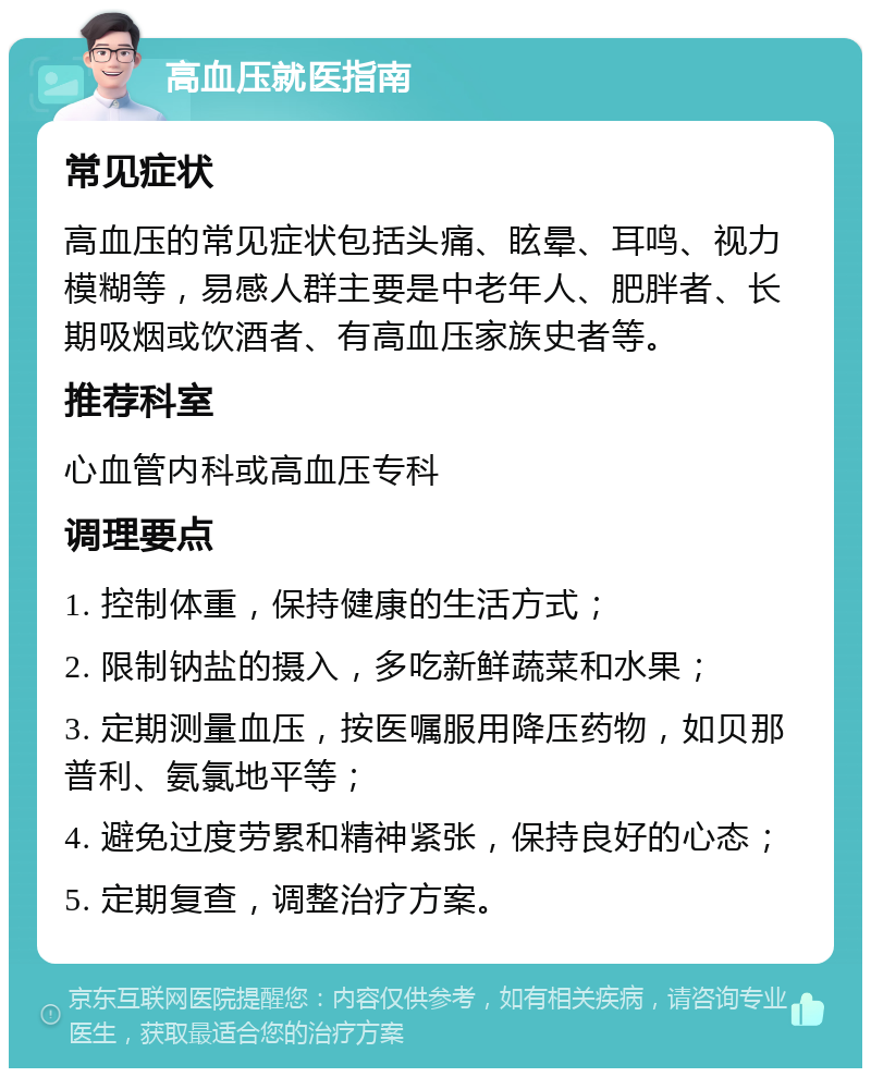 高血压就医指南 常见症状 高血压的常见症状包括头痛、眩晕、耳鸣、视力模糊等，易感人群主要是中老年人、肥胖者、长期吸烟或饮酒者、有高血压家族史者等。 推荐科室 心血管内科或高血压专科 调理要点 1. 控制体重，保持健康的生活方式； 2. 限制钠盐的摄入，多吃新鲜蔬菜和水果； 3. 定期测量血压，按医嘱服用降压药物，如贝那普利、氨氯地平等； 4. 避免过度劳累和精神紧张，保持良好的心态； 5. 定期复查，调整治疗方案。