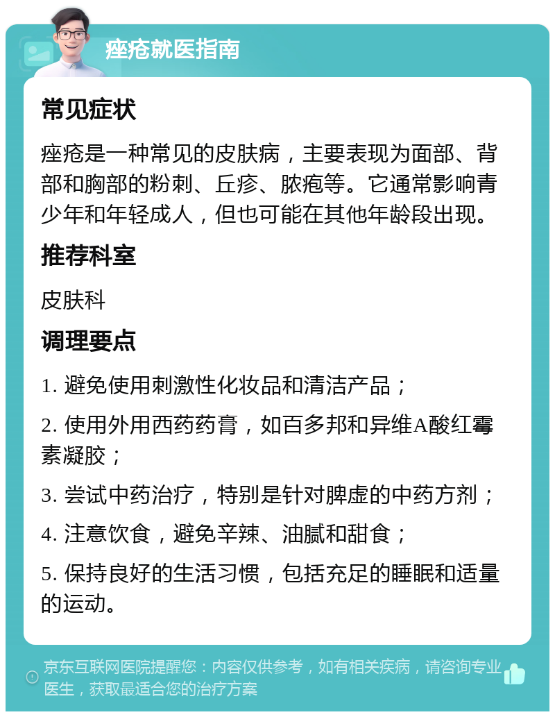 痤疮就医指南 常见症状 痤疮是一种常见的皮肤病，主要表现为面部、背部和胸部的粉刺、丘疹、脓疱等。它通常影响青少年和年轻成人，但也可能在其他年龄段出现。 推荐科室 皮肤科 调理要点 1. 避免使用刺激性化妆品和清洁产品； 2. 使用外用西药药膏，如百多邦和异维A酸红霉素凝胶； 3. 尝试中药治疗，特别是针对脾虚的中药方剂； 4. 注意饮食，避免辛辣、油腻和甜食； 5. 保持良好的生活习惯，包括充足的睡眠和适量的运动。