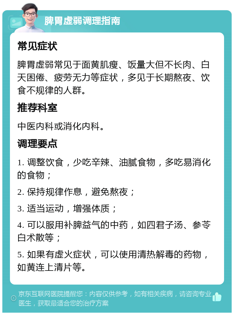 脾胃虚弱调理指南 常见症状 脾胃虚弱常见于面黄肌瘦、饭量大但不长肉、白天困倦、疲劳无力等症状，多见于长期熬夜、饮食不规律的人群。 推荐科室 中医内科或消化内科。 调理要点 1. 调整饮食，少吃辛辣、油腻食物，多吃易消化的食物； 2. 保持规律作息，避免熬夜； 3. 适当运动，增强体质； 4. 可以服用补脾益气的中药，如四君子汤、参苓白术散等； 5. 如果有虚火症状，可以使用清热解毒的药物，如黄连上清片等。