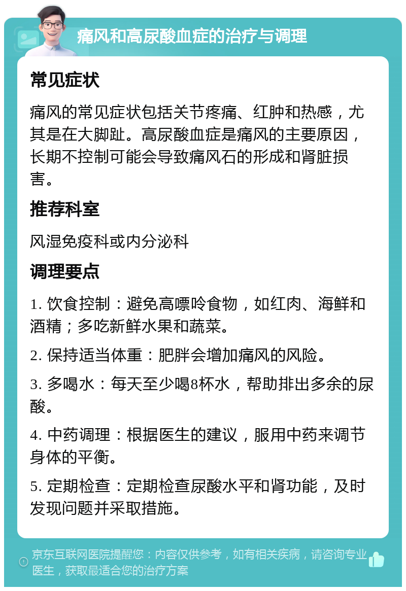 痛风和高尿酸血症的治疗与调理 常见症状 痛风的常见症状包括关节疼痛、红肿和热感，尤其是在大脚趾。高尿酸血症是痛风的主要原因，长期不控制可能会导致痛风石的形成和肾脏损害。 推荐科室 风湿免疫科或内分泌科 调理要点 1. 饮食控制：避免高嘌呤食物，如红肉、海鲜和酒精；多吃新鲜水果和蔬菜。 2. 保持适当体重：肥胖会增加痛风的风险。 3. 多喝水：每天至少喝8杯水，帮助排出多余的尿酸。 4. 中药调理：根据医生的建议，服用中药来调节身体的平衡。 5. 定期检查：定期检查尿酸水平和肾功能，及时发现问题并采取措施。