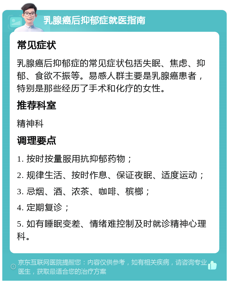 乳腺癌后抑郁症就医指南 常见症状 乳腺癌后抑郁症的常见症状包括失眠、焦虑、抑郁、食欲不振等。易感人群主要是乳腺癌患者，特别是那些经历了手术和化疗的女性。 推荐科室 精神科 调理要点 1. 按时按量服用抗抑郁药物； 2. 规律生活、按时作息、保证夜眠、适度运动； 3. 忌烟、酒、浓茶、咖啡、槟榔； 4. 定期复诊； 5. 如有睡眠变差、情绪难控制及时就诊精神心理科。