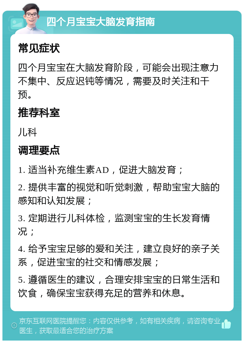 四个月宝宝大脑发育指南 常见症状 四个月宝宝在大脑发育阶段，可能会出现注意力不集中、反应迟钝等情况，需要及时关注和干预。 推荐科室 儿科 调理要点 1. 适当补充维生素AD，促进大脑发育； 2. 提供丰富的视觉和听觉刺激，帮助宝宝大脑的感知和认知发展； 3. 定期进行儿科体检，监测宝宝的生长发育情况； 4. 给予宝宝足够的爱和关注，建立良好的亲子关系，促进宝宝的社交和情感发展； 5. 遵循医生的建议，合理安排宝宝的日常生活和饮食，确保宝宝获得充足的营养和休息。