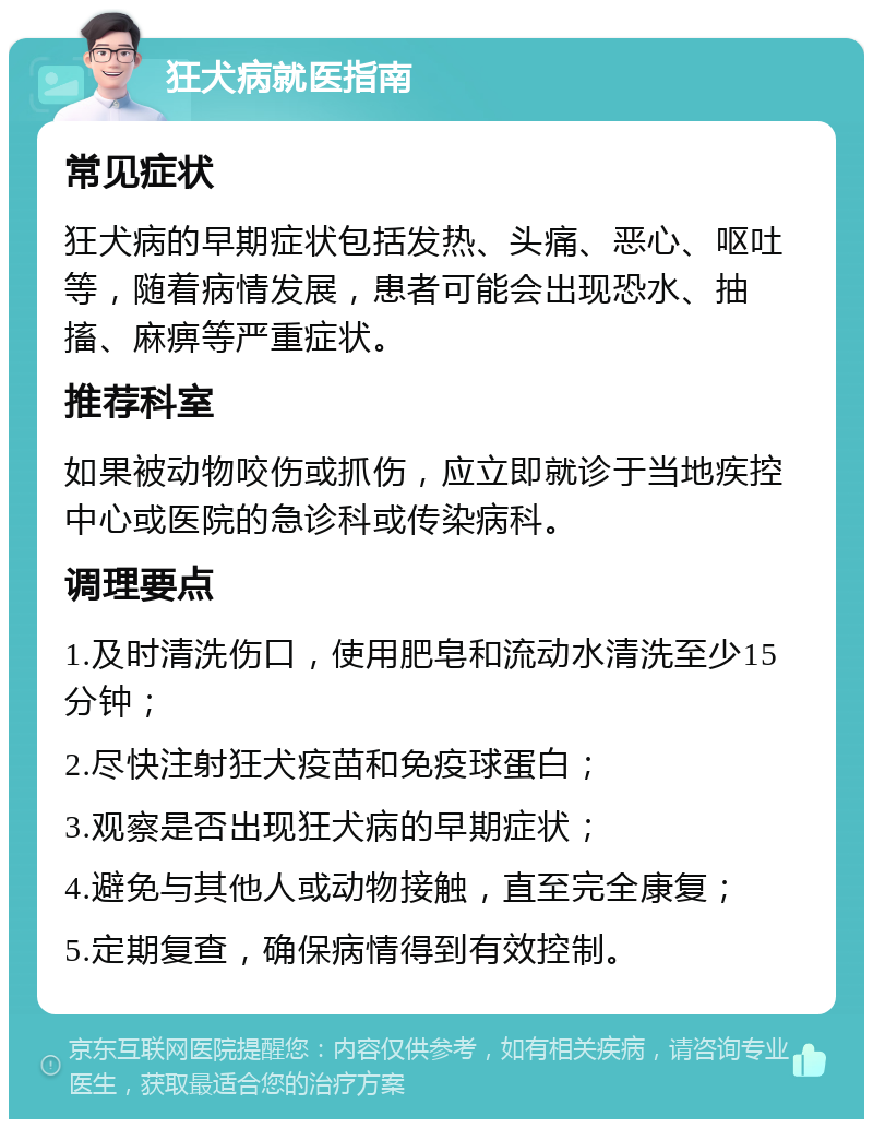 狂犬病就医指南 常见症状 狂犬病的早期症状包括发热、头痛、恶心、呕吐等，随着病情发展，患者可能会出现恐水、抽搐、麻痹等严重症状。 推荐科室 如果被动物咬伤或抓伤，应立即就诊于当地疾控中心或医院的急诊科或传染病科。 调理要点 1.及时清洗伤口，使用肥皂和流动水清洗至少15分钟； 2.尽快注射狂犬疫苗和免疫球蛋白； 3.观察是否出现狂犬病的早期症状； 4.避免与其他人或动物接触，直至完全康复； 5.定期复查，确保病情得到有效控制。