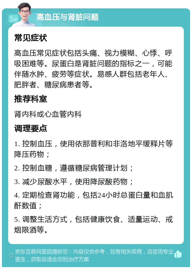 高血压与肾脏问题 常见症状 高血压常见症状包括头痛、视力模糊、心悸、呼吸困难等。尿蛋白是肾脏问题的指标之一，可能伴随水肿、疲劳等症状。易感人群包括老年人、肥胖者、糖尿病患者等。 推荐科室 肾内科或心血管内科 调理要点 1. 控制血压，使用依那普利和非洛地平缓释片等降压药物； 2. 控制血糖，遵循糖尿病管理计划； 3. 减少尿酸水平，使用降尿酸药物； 4. 定期检查肾功能，包括24小时总蛋白量和血肌酐数值； 5. 调整生活方式，包括健康饮食、适量运动、戒烟限酒等。