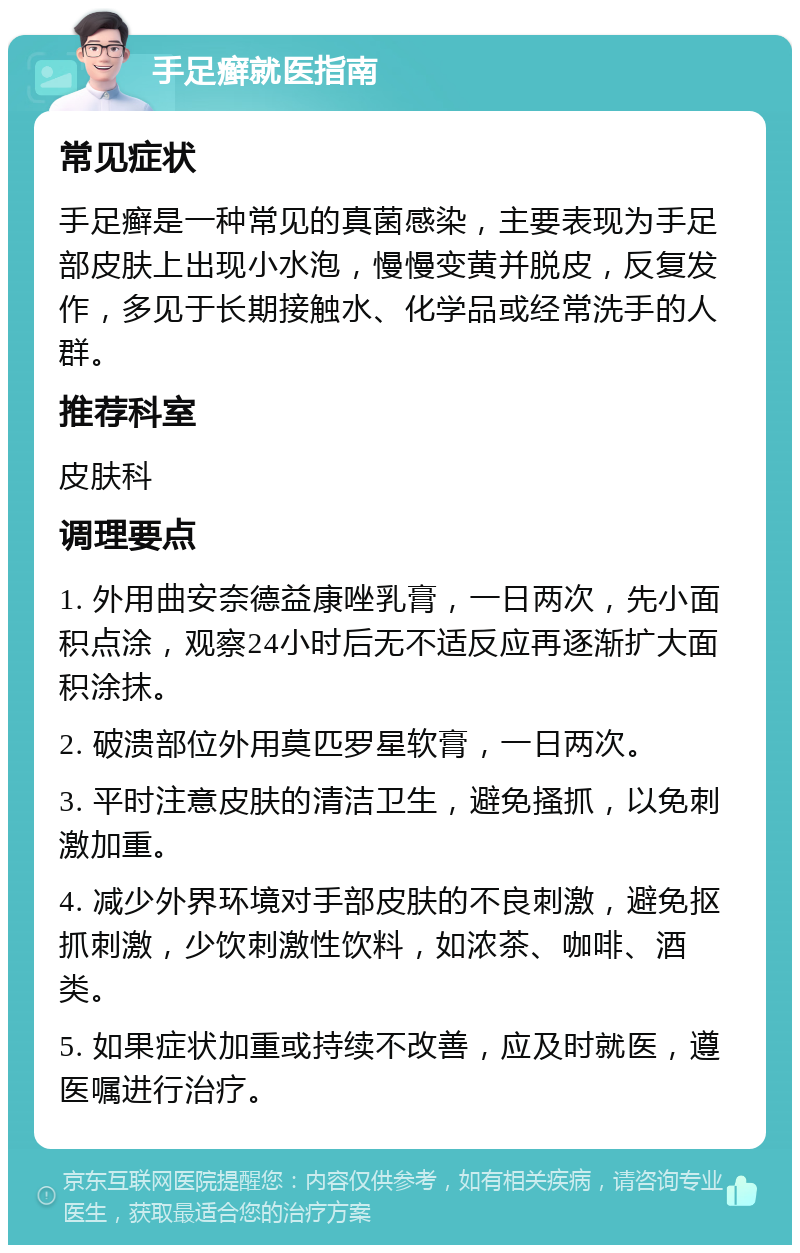 手足癣就医指南 常见症状 手足癣是一种常见的真菌感染，主要表现为手足部皮肤上出现小水泡，慢慢变黄并脱皮，反复发作，多见于长期接触水、化学品或经常洗手的人群。 推荐科室 皮肤科 调理要点 1. 外用曲安奈德益康唑乳膏，一日两次，先小面积点涂，观察24小时后无不适反应再逐渐扩大面积涂抹。 2. 破溃部位外用莫匹罗星软膏，一日两次。 3. 平时注意皮肤的清洁卫生，避免搔抓，以免刺激加重。 4. 减少外界环境对手部皮肤的不良刺激，避免抠抓刺激，少饮刺激性饮料，如浓茶、咖啡、酒类。 5. 如果症状加重或持续不改善，应及时就医，遵医嘱进行治疗。