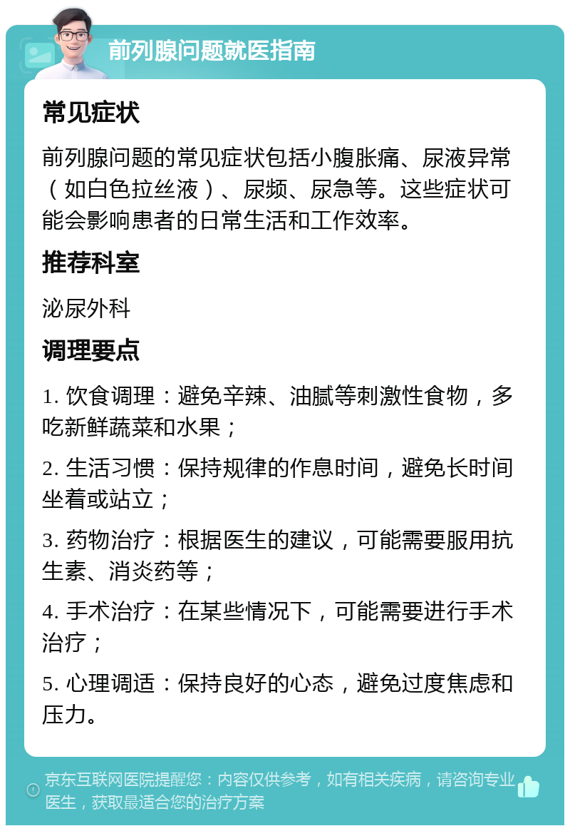 前列腺问题就医指南 常见症状 前列腺问题的常见症状包括小腹胀痛、尿液异常（如白色拉丝液）、尿频、尿急等。这些症状可能会影响患者的日常生活和工作效率。 推荐科室 泌尿外科 调理要点 1. 饮食调理：避免辛辣、油腻等刺激性食物，多吃新鲜蔬菜和水果； 2. 生活习惯：保持规律的作息时间，避免长时间坐着或站立； 3. 药物治疗：根据医生的建议，可能需要服用抗生素、消炎药等； 4. 手术治疗：在某些情况下，可能需要进行手术治疗； 5. 心理调适：保持良好的心态，避免过度焦虑和压力。