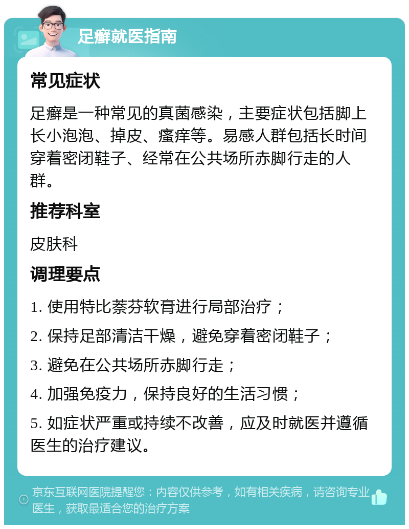 足癣就医指南 常见症状 足癣是一种常见的真菌感染，主要症状包括脚上长小泡泡、掉皮、瘙痒等。易感人群包括长时间穿着密闭鞋子、经常在公共场所赤脚行走的人群。 推荐科室 皮肤科 调理要点 1. 使用特比萘芬软膏进行局部治疗； 2. 保持足部清洁干燥，避免穿着密闭鞋子； 3. 避免在公共场所赤脚行走； 4. 加强免疫力，保持良好的生活习惯； 5. 如症状严重或持续不改善，应及时就医并遵循医生的治疗建议。