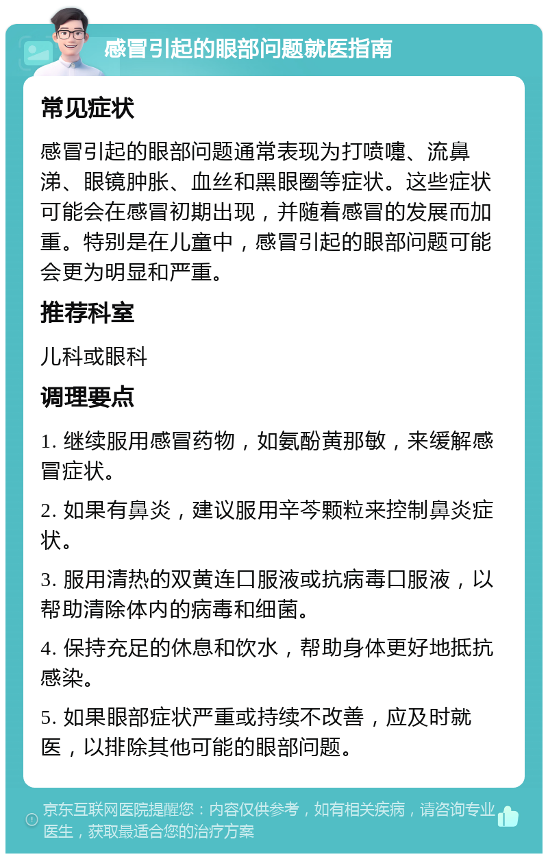 感冒引起的眼部问题就医指南 常见症状 感冒引起的眼部问题通常表现为打喷嚏、流鼻涕、眼镜肿胀、血丝和黑眼圈等症状。这些症状可能会在感冒初期出现，并随着感冒的发展而加重。特别是在儿童中，感冒引起的眼部问题可能会更为明显和严重。 推荐科室 儿科或眼科 调理要点 1. 继续服用感冒药物，如氨酚黄那敏，来缓解感冒症状。 2. 如果有鼻炎，建议服用辛芩颗粒来控制鼻炎症状。 3. 服用清热的双黄连口服液或抗病毒口服液，以帮助清除体内的病毒和细菌。 4. 保持充足的休息和饮水，帮助身体更好地抵抗感染。 5. 如果眼部症状严重或持续不改善，应及时就医，以排除其他可能的眼部问题。