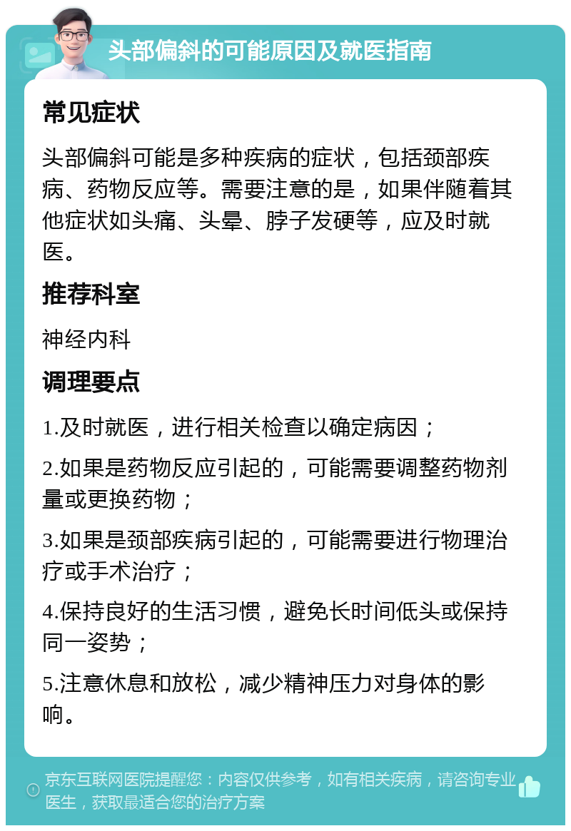 头部偏斜的可能原因及就医指南 常见症状 头部偏斜可能是多种疾病的症状，包括颈部疾病、药物反应等。需要注意的是，如果伴随着其他症状如头痛、头晕、脖子发硬等，应及时就医。 推荐科室 神经内科 调理要点 1.及时就医，进行相关检查以确定病因； 2.如果是药物反应引起的，可能需要调整药物剂量或更换药物； 3.如果是颈部疾病引起的，可能需要进行物理治疗或手术治疗； 4.保持良好的生活习惯，避免长时间低头或保持同一姿势； 5.注意休息和放松，减少精神压力对身体的影响。